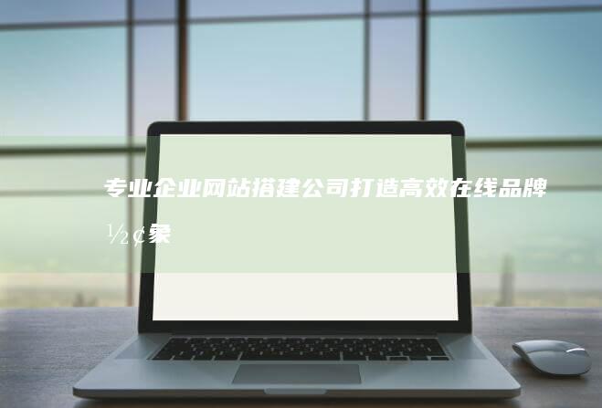 专业企业网站搭建公司：打造高效在线品牌形象